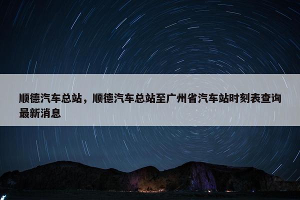 顺德汽车总站，顺德汽车总站至广州省汽车站时刻表查询最新消息