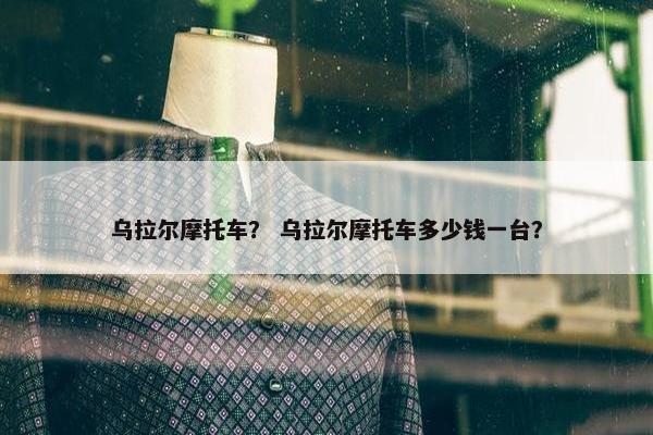 乌拉尔摩托车？ 乌拉尔摩托车多少钱一台？