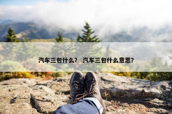 汽车三包什么？ 汽车三包什么意思？