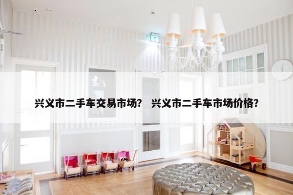 兴义市二手车交易市场？ 兴义市二手车市场价格？