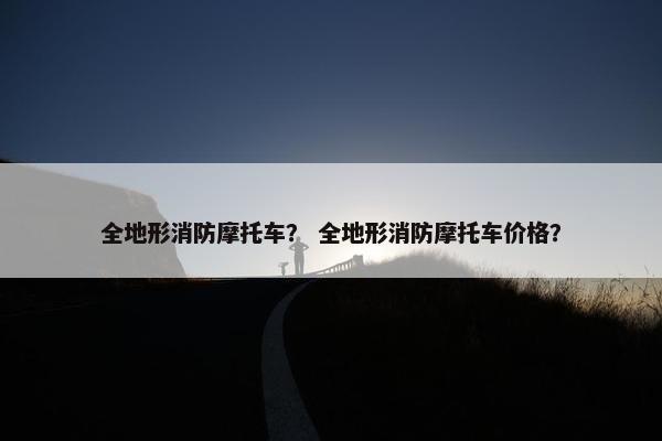 全地形消防摩托车？ 全地形消防摩托车价格？