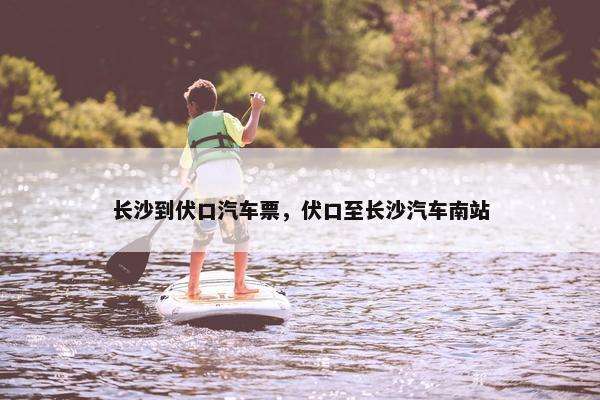 长沙到伏口汽车票，伏口至长沙汽车南站