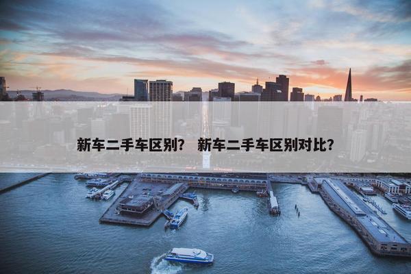 新车二手车区别？ 新车二手车区别对比？