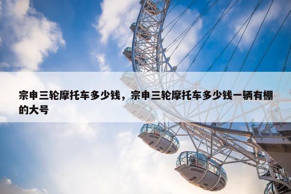 宗申三轮摩托车多少钱，宗申三轮摩托车多少钱一辆有棚的大号