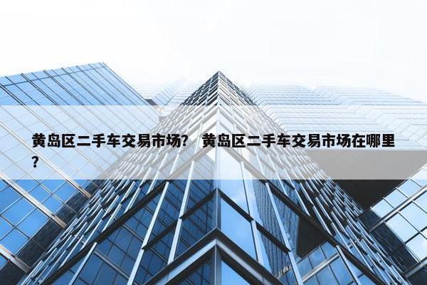 黄岛区二手车交易市场？ 黄岛区二手车交易市场在哪里？