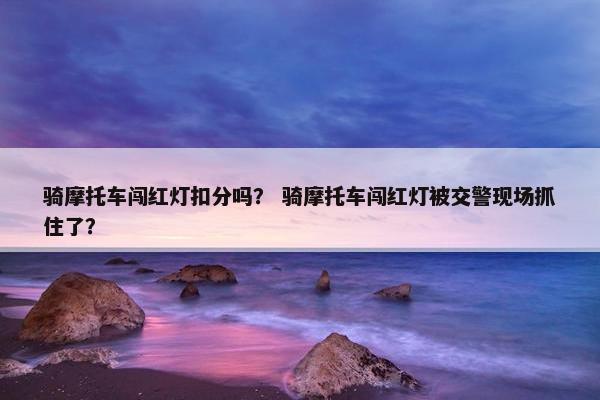 骑摩托车闯红灯扣分吗？ 骑摩托车闯红灯被交警现场抓住了？
