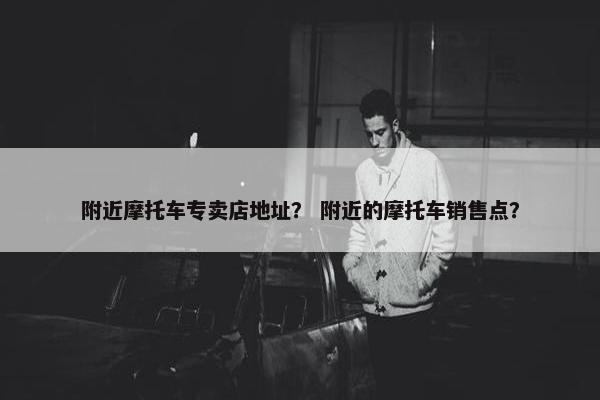 附近摩托车专卖店地址？ 附近的摩托车销售点？
