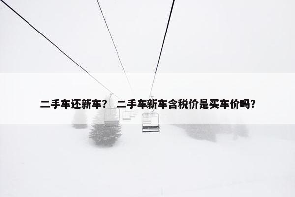 二手车还新车？ 二手车新车含税价是买车价吗？