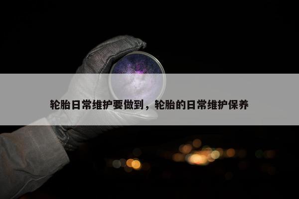 轮胎日常维护要做到，轮胎的日常维护保养