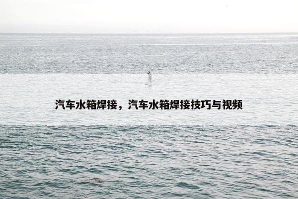 汽车水箱焊接，汽车水箱焊接技巧与视频