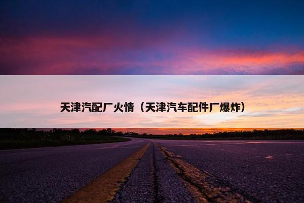 天津汽配厂火情（天津汽车配件厂爆炸）