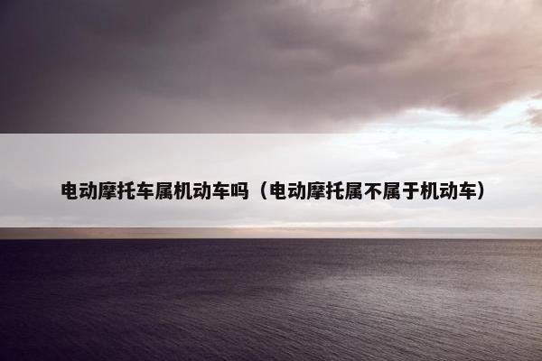 电动摩托车属机动车吗（电动摩托属不属于机动车）