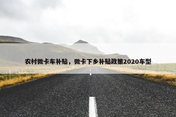 农村微卡车补贴，微卡下乡补贴政策2020车型