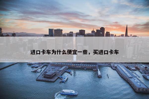 进口卡车为什么便宜一些，买进口卡车