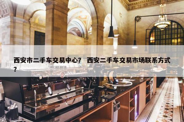 西安市二手车交易中心？ 西安二手车交易市场联系方式？
