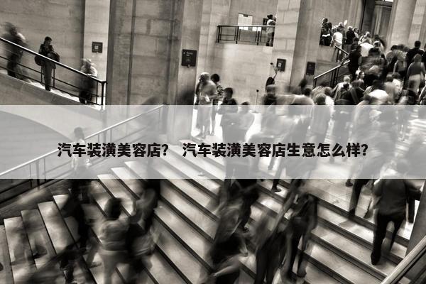 汽车装潢美容店？ 汽车装潢美容店生意怎么样？