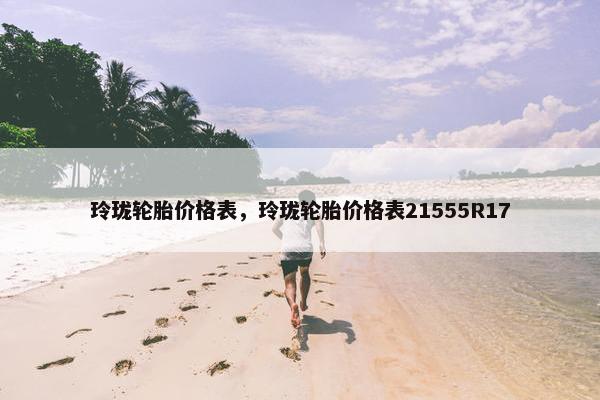 玲珑轮胎价格表，玲珑轮胎价格表21555R17
