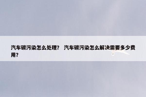 汽车碳污染怎么处理？ 汽车碳污染怎么解决需要多少费用？