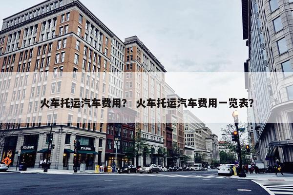 火车托运汽车费用？ 火车托运汽车费用一览表？