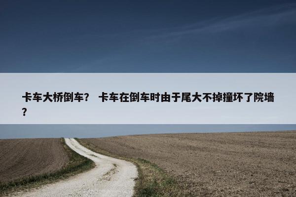 卡车大桥倒车？ 卡车在倒车时由于尾大不掉撞坏了院墙？