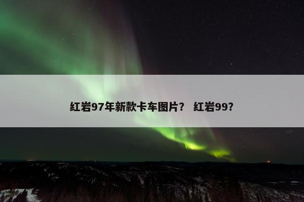 红岩97年新款卡车图片？ 红岩99？