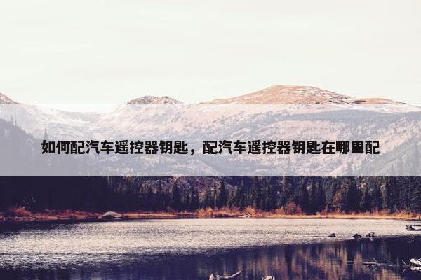 如何配汽车遥控器钥匙，配汽车遥控器钥匙在哪里配