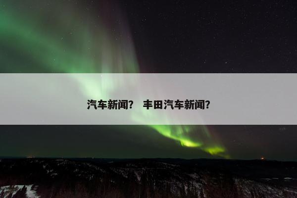 汽车新闻？ 丰田汽车新闻？