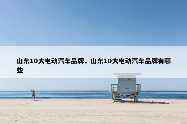 山东10大电动汽车品牌，山东10大电动汽车品牌有哪些