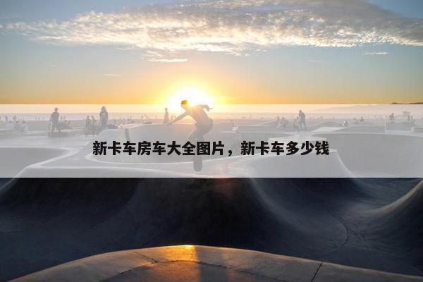 新卡车房车大全图片，新卡车多少钱