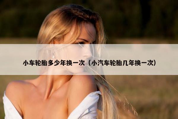 小车轮胎多少年换一次（小汽车轮胎几年换一次）