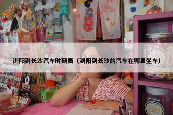 浏阳到长沙汽车时刻表（浏阳到长沙的汽车在哪里坐车）