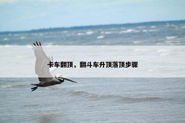 卡车翻顶，翻斗车升顶落顶步骤