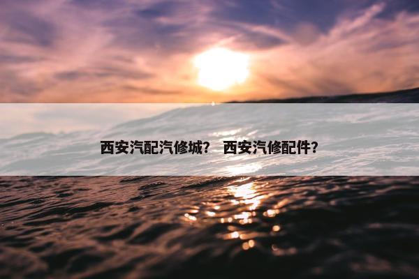 西安汽配汽修城？ 西安汽修配件？