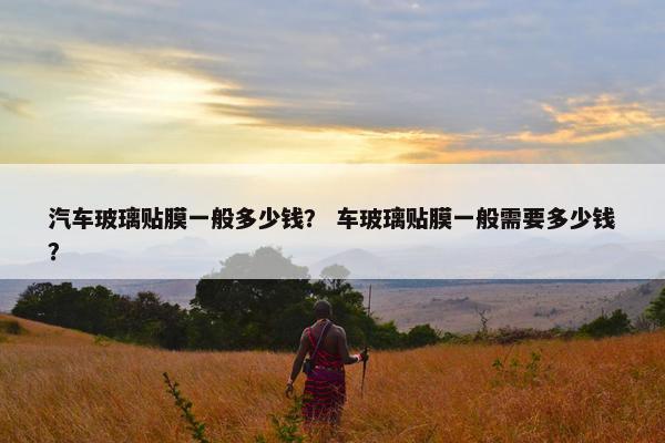 汽车玻璃贴膜一般多少钱？ 车玻璃贴膜一般需要多少钱？