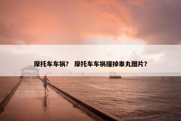 摩托车车祸？ 摩托车车祸撞掉睾丸图片？