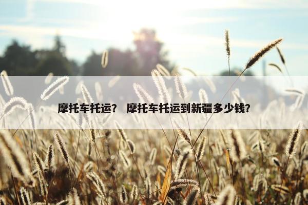 摩托车托运？ 摩托车托运到新疆多少钱？