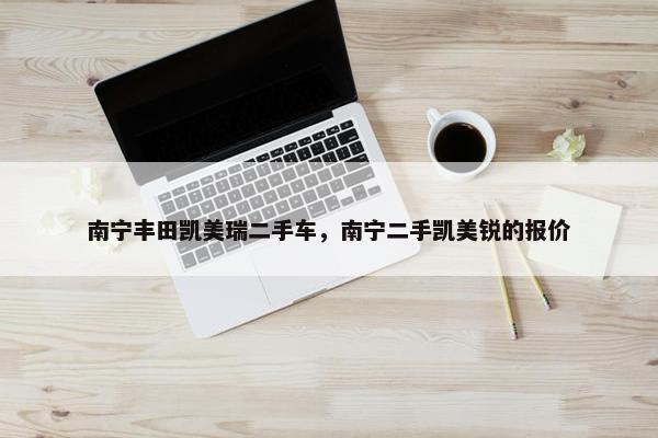 南宁丰田凯美瑞二手车，南宁二手凯美锐的报价