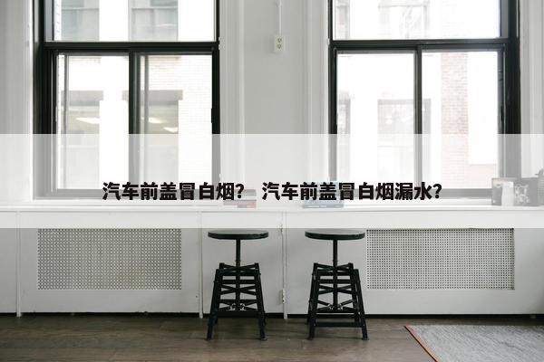 汽车前盖冒白烟？ 汽车前盖冒白烟漏水？