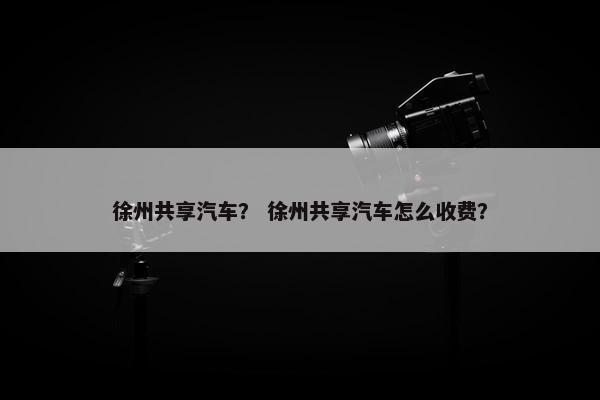 徐州共享汽车？ 徐州共享汽车怎么收费？