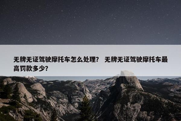 无牌无证驾驶摩托车怎么处理？ 无牌无证驾驶摩托车最高罚款多少？