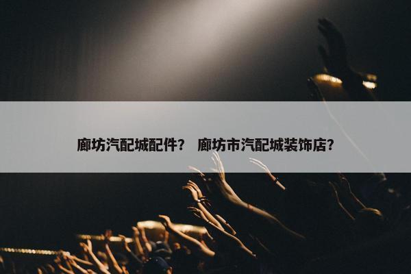 廊坊汽配城配件？ 廊坊市汽配城装饰店？