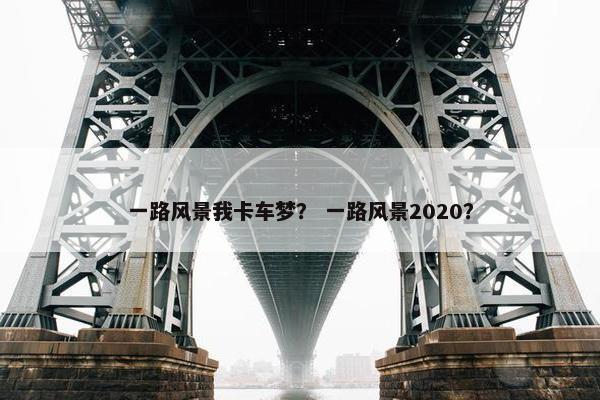一路风景我卡车梦？ 一路风景2020？
