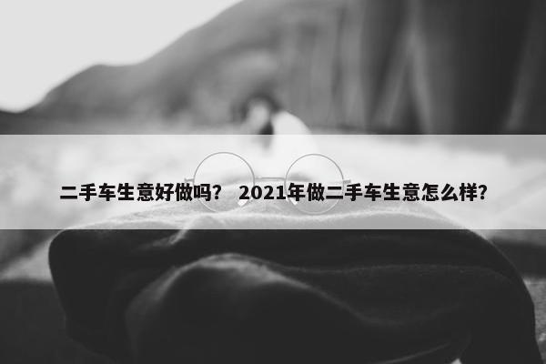 二手车生意好做吗？ 2021年做二手车生意怎么样？