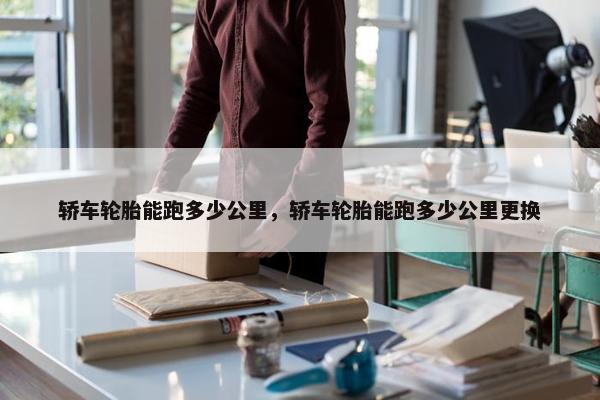 轿车轮胎能跑多少公里，轿车轮胎能跑多少公里更换