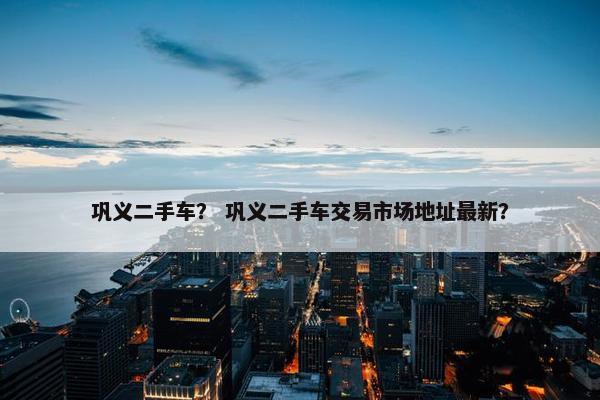 巩义二手车？ 巩义二手车交易市场地址最新？