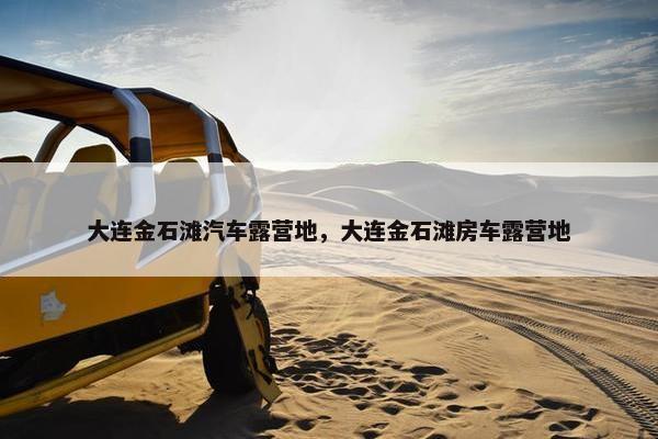 大连金石滩汽车露营地，大连金石滩房车露营地