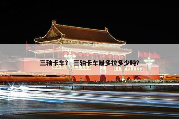 三轴卡车？ 三轴卡车最多拉多少吨？