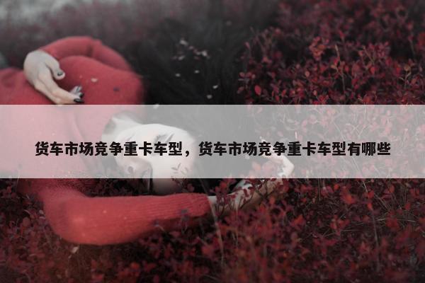 货车市场竞争重卡车型，货车市场竞争重卡车型有哪些