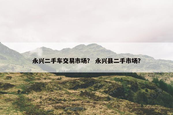 永兴二手车交易市场？ 永兴县二手市场？