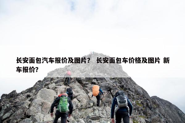 长安面包汽车报价及图片？ 长安面包车价格及图片 新车报价？